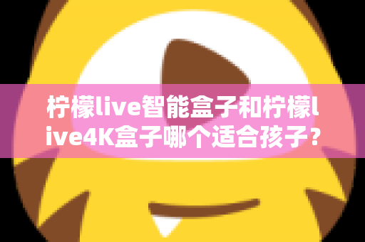 柠檬live智能盒子和柠檬live4K盒子哪个适合孩子?家长选购前的全面对比指南与避坑心得 柠檬live智能盒子和柠檬live4K盒子哪个适合孩子?家长选购前的全面对比指南与避坑心得