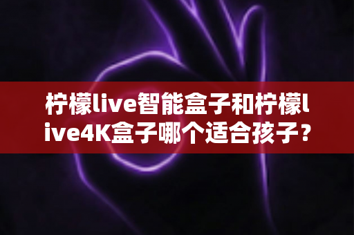 柠檬live智能盒子和柠檬live4K盒子哪个适合孩子?家长选购前的全面对比指南与避坑心得 柠檬live智能盒子和柠檬live4K盒子哪个适合孩子?家长选购前的全面对比指南与避坑心得