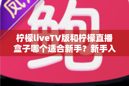 柠檬liveTV版和柠檬直播盒子哪个适合新手?新手入门全攻略与选购指南 柠檬liveTV版和柠檬直播盒子哪个适合新手?新手入门全攻略与选购指南