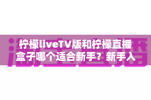 柠檬liveTV版和柠檬直播盒子哪个适合新手?新手入门全攻略与选购指南 柠檬liveTV版和柠檬直播盒子哪个适合新手?新手入门全攻略与选购指南