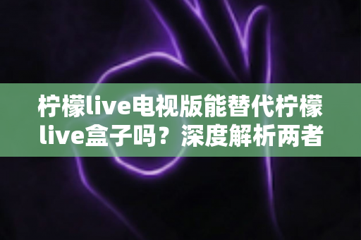 柠檬live电视版能替代柠檬live盒子吗？深度解析两者的差异与选择指南