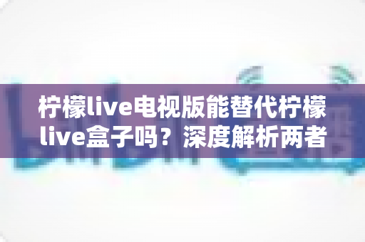 柠檬live电视版能替代柠檬live盒子吗？深度解析两者的差异与选择指南