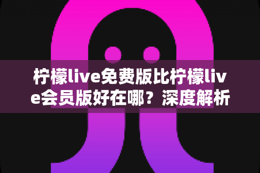 柠檬live免费版比柠檬live会员版好在哪?深度解析免费版的五大核心优势 柠檬live免费版比柠檬live会员版好在哪?深度解析免费版的五大核心优势