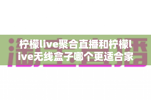 柠檬live聚合直播和柠檬live无线盒子哪个更适合家用？——家庭大屏直播方案深度对比与选购指南