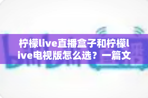 柠檬live直播盒子和柠檬live电视版怎么选？一篇文章帮你理清思路、做出明智决定