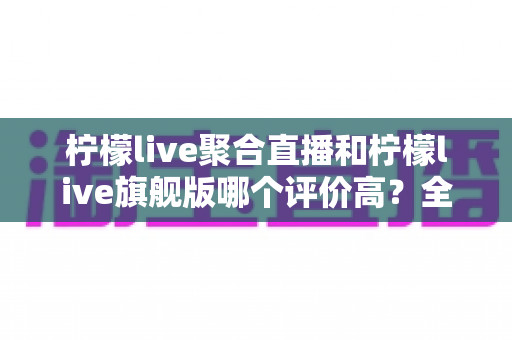 柠檬live聚合直播和柠檬live旗舰版哪个评价高?全维度口碑对比与选购指南 柠檬live聚合直播和柠檬live旗舰版哪个评价高?全维度口碑对比与选购指南