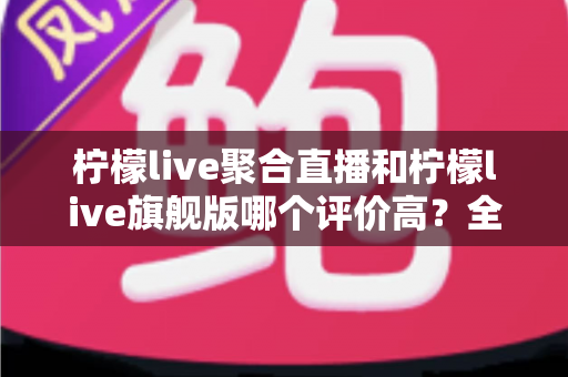 柠檬live聚合直播和柠檬live旗舰版哪个评价高?全维度口碑对比与选购指南 柠檬live聚合直播和柠檬live旗舰版哪个评价高?全维度口碑对比与选购指南