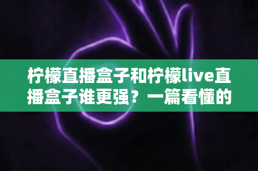 柠檬直播盒子和柠檬live直播盒子谁更强?一篇看懂的深度对比与选购指南 柠檬直播盒子和柠檬live直播盒子谁更强?一篇看懂的深度对比与选购指南