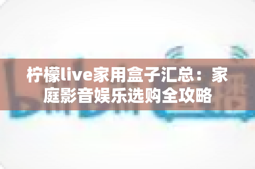 柠檬live家用盒子汇总:家庭影音娱乐选购全攻略 柠檬live家用盒子汇总:家庭影音娱乐选购全攻略