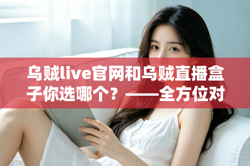 乌贼live官网和乌贼直播盒子你选哪个？——全方位对比分析与实用选择指南