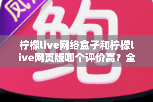 柠檬live网络盒子和柠檬live网页版哪个评价高?全网口碑深度对比测评与选购指南 柠檬live网络盒子和柠檬live网页版哪个评价高?全网口碑深度对比测评与选购指南