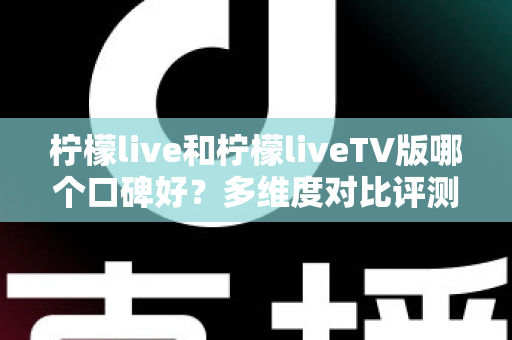 柠檬live和柠檬liveTV版哪个口碑好？多维度对比评测帮你选对版本