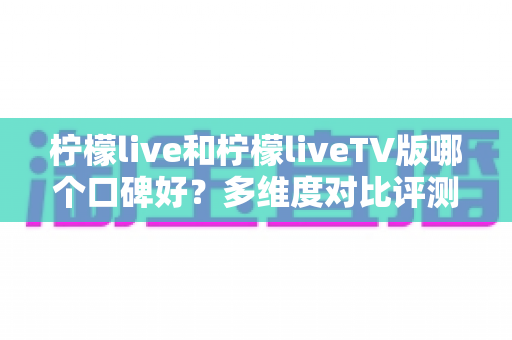 柠檬live和柠檬liveTV版哪个口碑好？多维度对比评测帮你选对版本