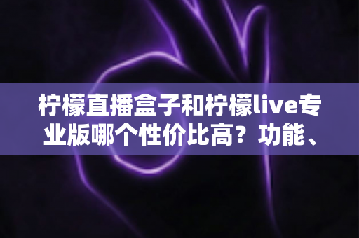 柠檬直播盒子和柠檬live专业版哪个性价比高？功能、价格与适用人群全方位深度对比评测