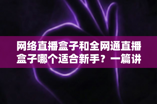 网络直播盒子和全网通直播盒子哪个适合新手？一篇讲透选型逻辑的入门指南