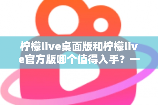 柠檬live桌面版和柠檬live官方版哪个值得入手?一文读懂两大版本差异与选购指南 柠檬live桌面版和柠檬live官方版哪个值得入手?一文读懂两大版本差异与选购指南