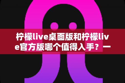 柠檬live桌面版和柠檬live官方版哪个值得入手?一文读懂两大版本差异与选购指南 柠檬live桌面版和柠檬live官方版哪个值得入手?一文读懂两大版本差异与选购指南