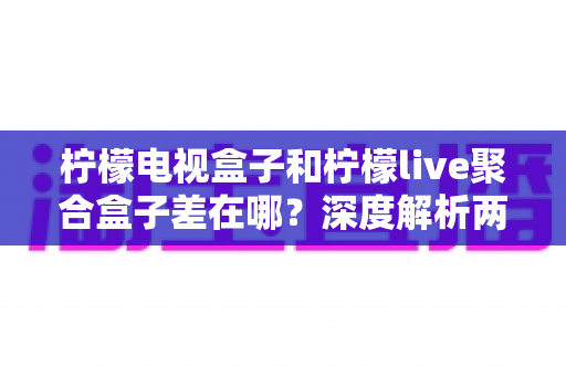 柠檬电视盒子和柠檬live聚合盒子差在哪？深度解析两大盒子核心区别与选购指南