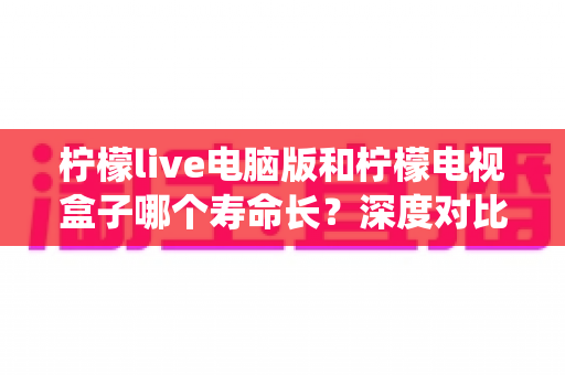 柠檬live电脑版和柠檬电视盒子哪个寿命长?深度对比硬件、系统更新与使用年限,帮你选对更耐用的观看方案 柠檬live电脑版和柠檬电视盒子哪个寿命长?深度对比硬件、系统更新与使用年限,帮你选对更耐用的观看方案