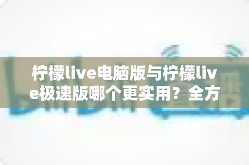 柠檬live电脑版与柠檬live极速版哪个更实用？全方位对比评测帮你做出最佳选择