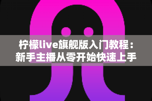 柠檬live旗舰版入门教程：新手主播从零开始快速上手直播的完整指南