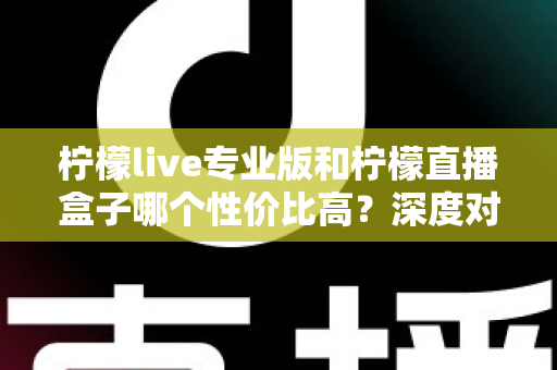 柠檬live专业版和柠檬直播盒子哪个性价比高?深度对比评测与选购全攻略 柠檬live专业版和柠檬直播盒子哪个性价比高?深度对比评测与选购全攻略