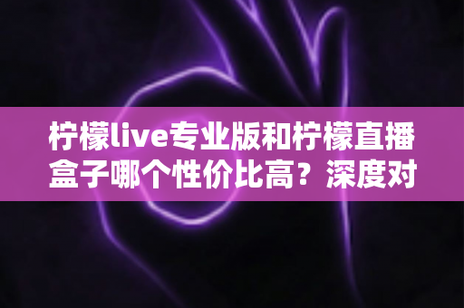柠檬live专业版和柠檬直播盒子哪个性价比高?深度对比评测与选购全攻略 柠檬live专业版和柠檬直播盒子哪个性价比高?深度对比评测与选购全攻略