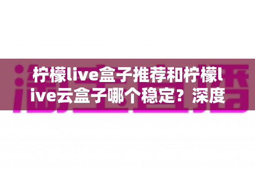 柠檬live盒子推荐和柠檬live云盒子哪个稳定?深度对比评测与选购全指南 柠檬live盒子推荐和柠檬live云盒子哪个稳定?深度对比评测与选购全指南
