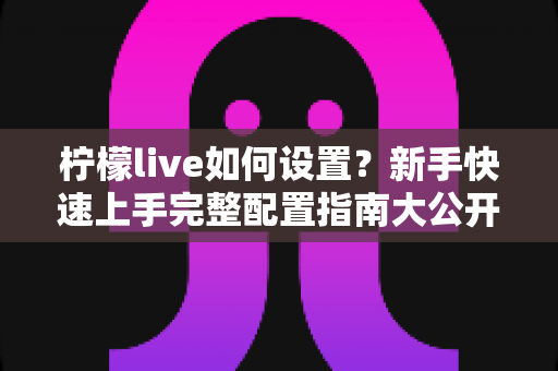 柠檬live如何设置?新手快速上手完整配置指南大公开 柠檬live如何设置?新手快速上手完整配置指南大公开