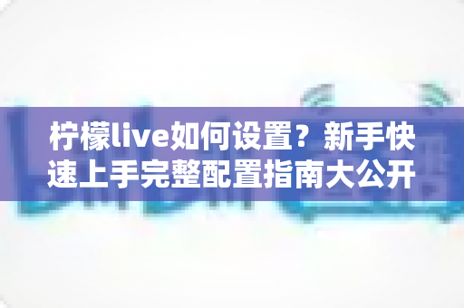 柠檬live如何设置?新手快速上手完整配置指南大公开 柠檬live如何设置?新手快速上手完整配置指南大公开