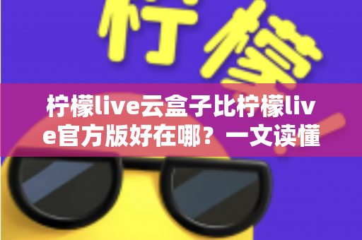 柠檬live云盒子比柠檬live官方版好在哪?一文读懂两大版本的核心差异与选择指南 柠檬live云盒子比柠檬live官方版好在哪?一文读懂两大版本的核心差异与选择指南