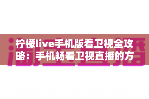 柠檬live手机版看卫视全攻略：手机畅看卫视直播的方法、功能与安全指南