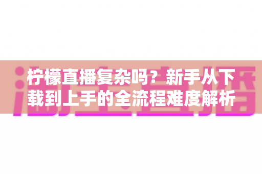 柠檬直播复杂吗?新手从下载到上手的全流程难度解析与实用指南 柠檬直播复杂吗?新手从下载到上手的全流程难度解析与实用指南