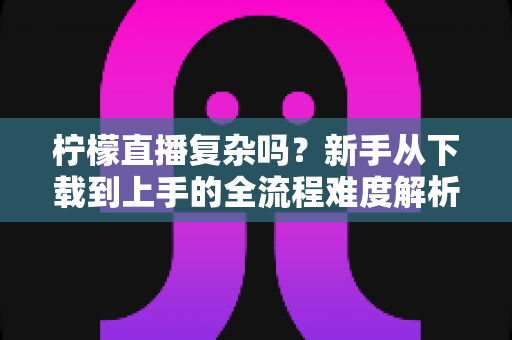 柠檬直播复杂吗?新手从下载到上手的全流程难度解析与实用指南 柠檬直播复杂吗?新手从下载到上手的全流程难度解析与实用指南