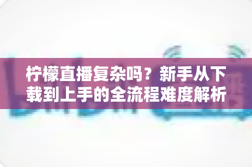 柠檬直播复杂吗?新手从下载到上手的全流程难度解析与实用指南 柠檬直播复杂吗?新手从下载到上手的全流程难度解析与实用指南