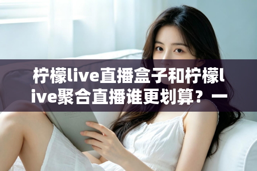 柠檬live直播盒子和柠檬live聚合直播谁更划算？一篇看懂的双版本选购对比指南
