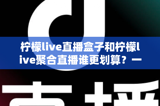 柠檬live直播盒子和柠檬live聚合直播谁更划算？一篇看懂的双版本选购对比指南