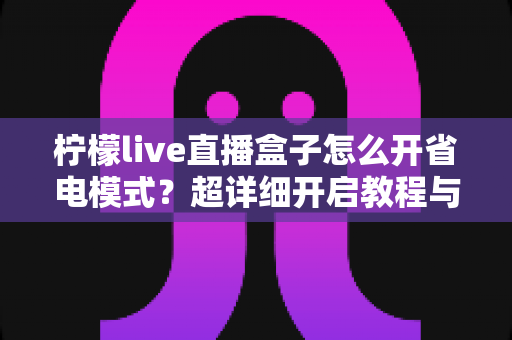 柠檬live直播盒子怎么开省电模式？超详细开启教程与省电技巧全攻略