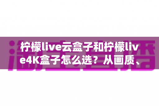 柠檬live云盒子和柠檬live4K盒子怎么选？从画质、性能到价格的全维度选购指南