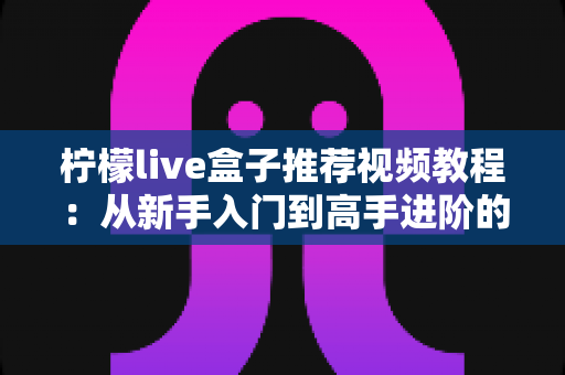 柠檬live盒子推荐视频教程:从新手入门到高手进阶的完整学习指南 柠檬live盒子推荐视频教程:从新手入门到高手进阶的完整学习指南