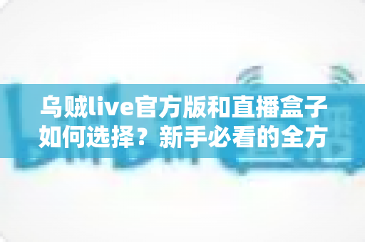 乌贼live官方版和直播盒子如何选择？新手必看的全方位对比指南与实用避坑攻略
