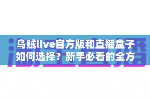 乌贼live官方版和直播盒子如何选择？新手必看的全方位对比指南与实用避坑攻略