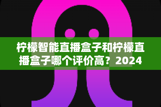 柠檬智能直播盒子和柠檬直播盒子哪个评价高?2024最新口碑对比与选购指南全解析 柠檬智能直播盒子和柠檬直播盒子哪个评价高?2024最新口碑对比与选购指南全解析