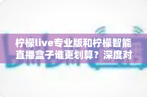 柠檬live专业版和柠檬智能直播盒子谁更划算？深度对比评测帮你选对直播利器
