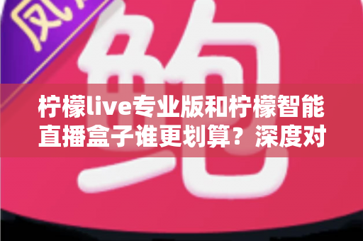 柠檬live专业版和柠檬智能直播盒子谁更划算？深度对比评测帮你选对直播利器