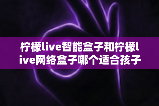 柠檬live智能盒子和柠檬live网络盒子哪个适合孩子？家长必看的深度选购指南