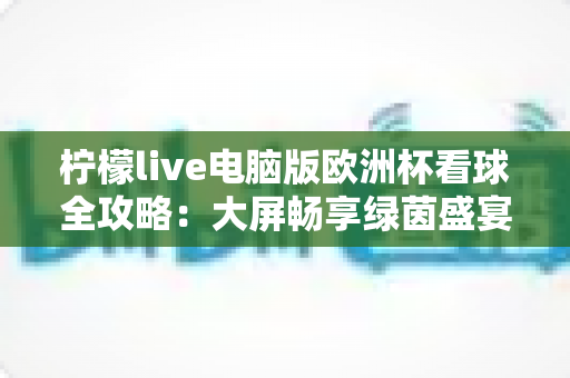 柠檬live电脑版欧洲杯看球全攻略:大屏畅享绿茵盛宴的极致观赛体验 柠檬live电脑版欧洲杯看球全攻略:大屏畅享绿茵盛宴的极致观赛体验