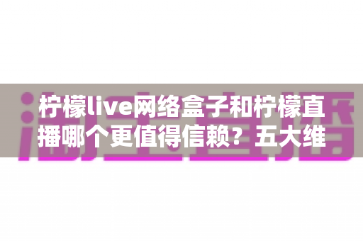 柠檬live网络盒子和柠檬直播哪个更值得信赖？五大维度深度对比与安全使用全指南