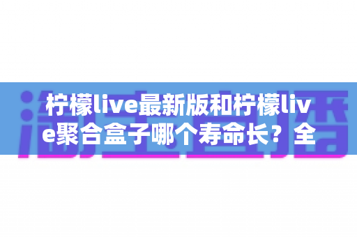 柠檬live最新版和柠檬live聚合盒子哪个寿命长?全面解析与实用保养指南 柠檬live最新版和柠檬live聚合盒子哪个寿命长?全面解析与实用保养指南