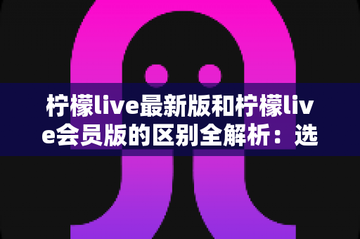 柠檬live最新版和柠檬live会员版的区别全解析：选对版本让直播体验翻倍